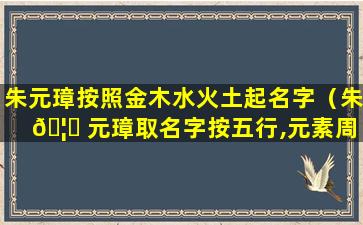 朱元璋按照金木水火土起名字（朱 🦋 元璋取名字按五行,元素周 🐈 期表的字有关吗）